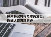 九游娱乐app信誉好-威斯特汉姆传奇球员复出，欧洲之巅再现奇迹的简单介绍